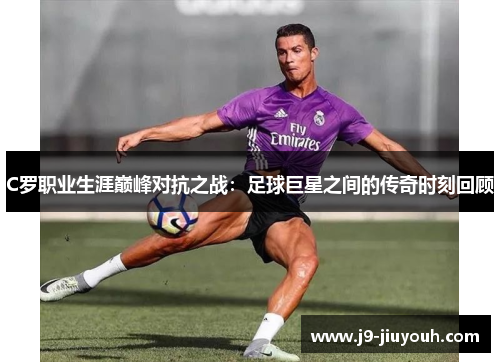 C罗职业生涯巅峰对抗之战：足球巨星之间的传奇时刻回顾