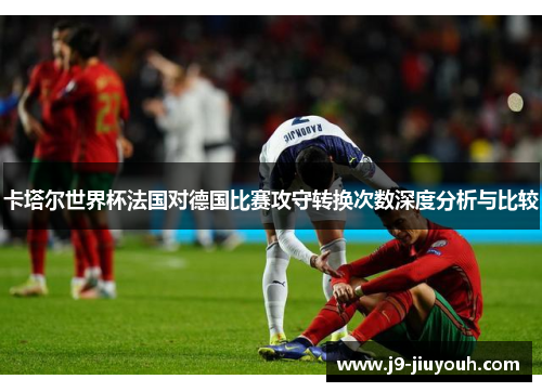 卡塔尔世界杯法国对德国比赛攻守转换次数深度分析与比较