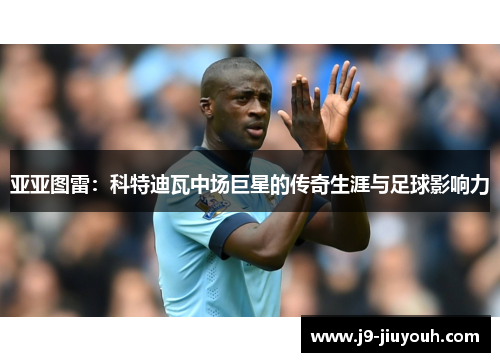 亚亚图雷：科特迪瓦中场巨星的传奇生涯与足球影响力
