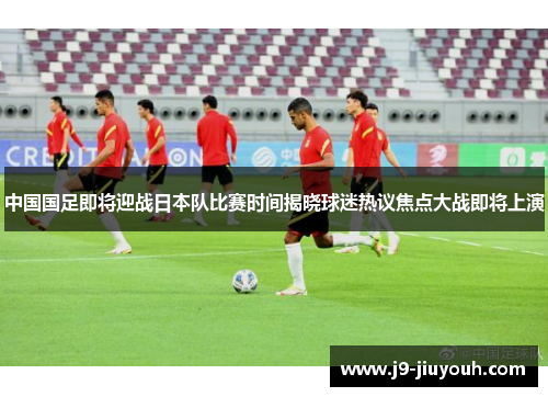 中国国足即将迎战日本队比赛时间揭晓球迷热议焦点大战即将上演